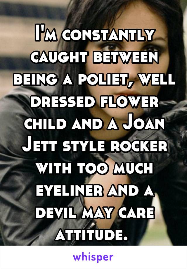 I'm constantly caught between being a poliet, well dressed flower child and a Joan Jett style rocker with too much eyeliner and a devil may care attitude. 