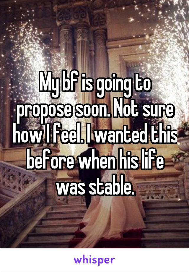 My bf is going to propose soon. Not sure how I feel. I wanted this before when his life was stable.