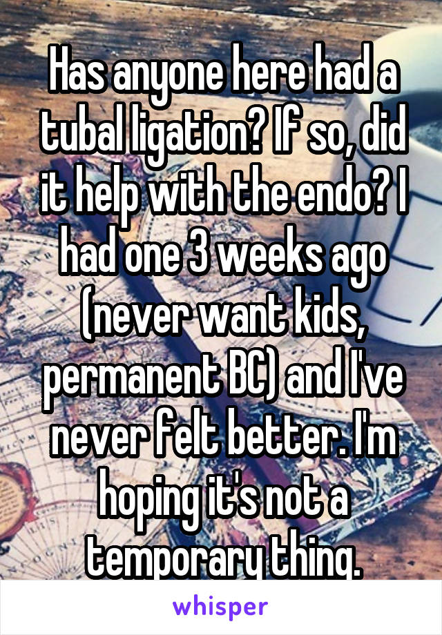 Has anyone here had a tubal ligation? If so, did it help with the endo? I had one 3 weeks ago (never want kids, permanent BC) and I've never felt better. I'm hoping it's not a temporary thing.