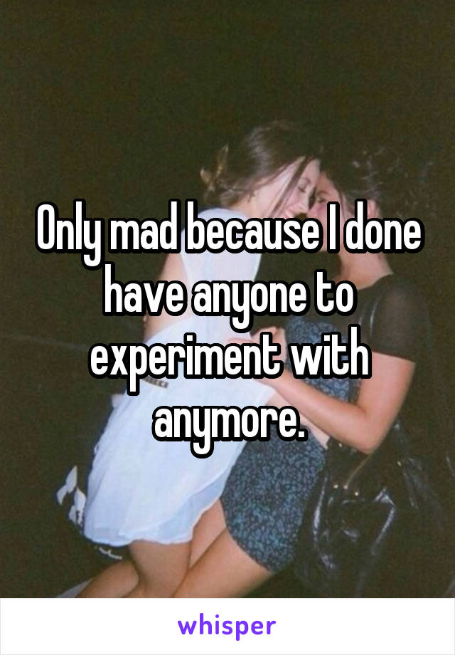 Only mad because I done have anyone to experiment with anymore.