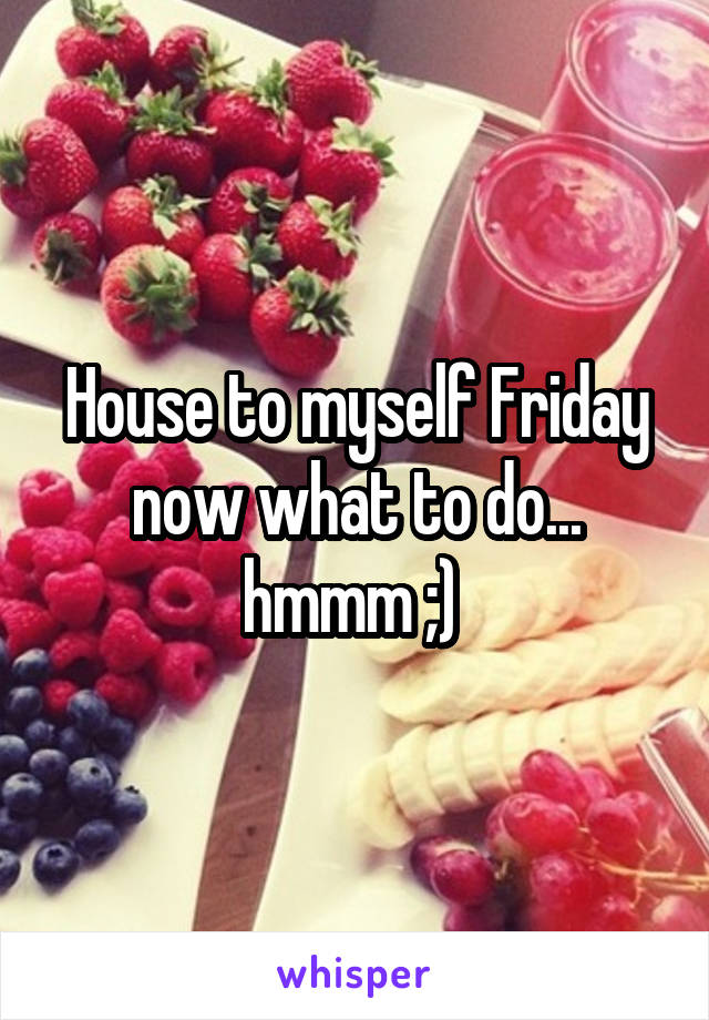 House to myself Friday now what to do... hmmm ;) 