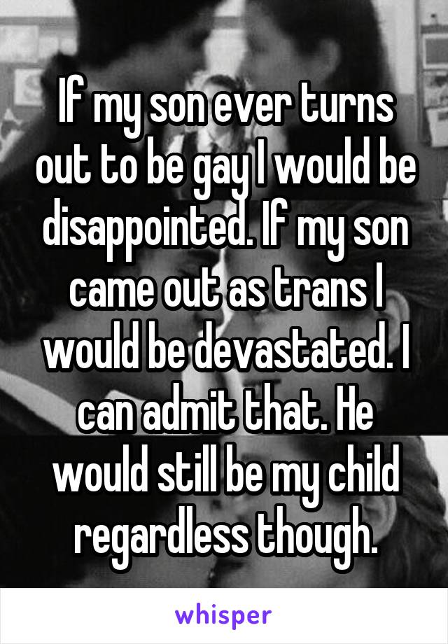 If my son ever turns out to be gay I would be disappointed. If my son came out as trans I would be devastated. I can admit that. He would still be my child regardless though.