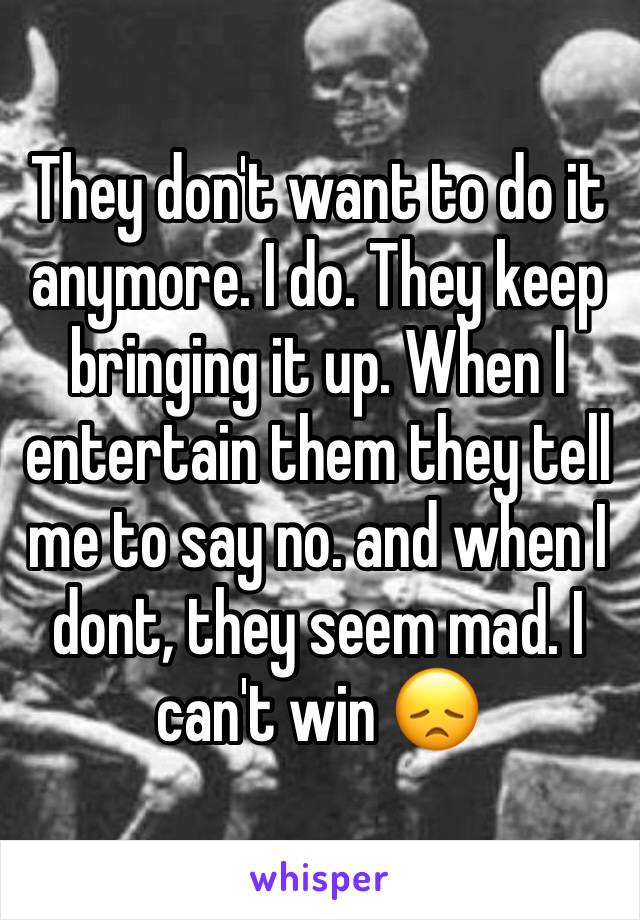 They don't want to do it anymore. I do. They keep bringing it up. When I entertain them they tell me to say no. and when I dont, they seem mad. I can't win 😞