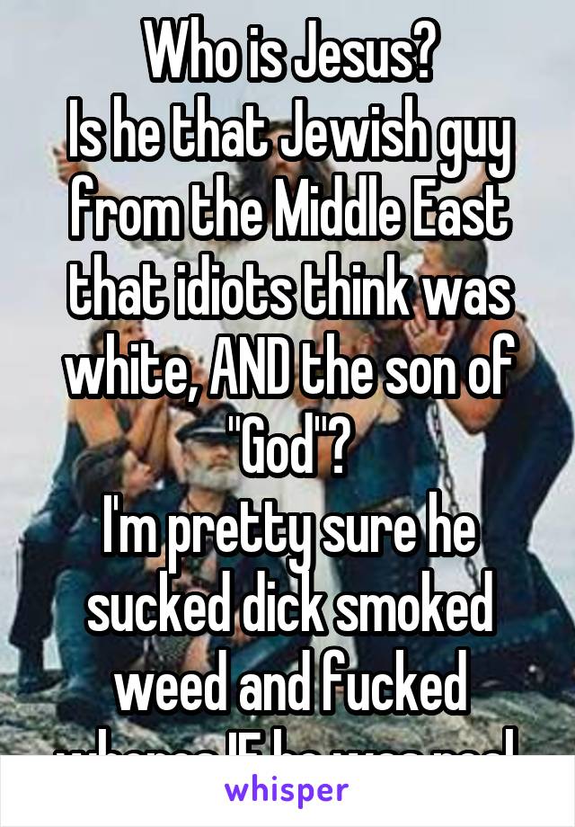 Who is Jesus?
Is he that Jewish guy from the Middle East that idiots think was white, AND the son of "God"?
I'm pretty sure he sucked dick smoked weed and fucked whores IF he was real.