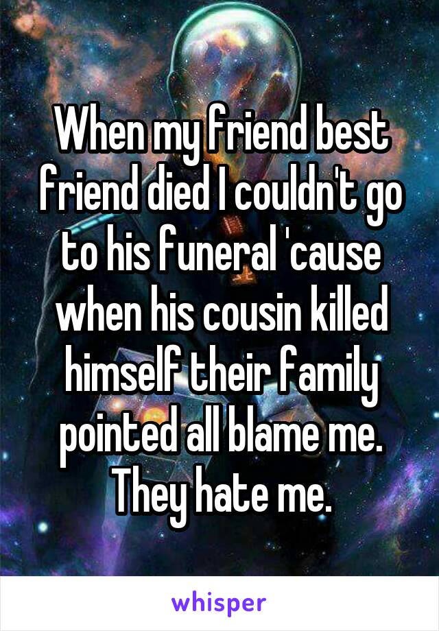 When my friend best friend died I couldn't go to his funeral 'cause when his cousin killed himself their family pointed all blame me.
They hate me.