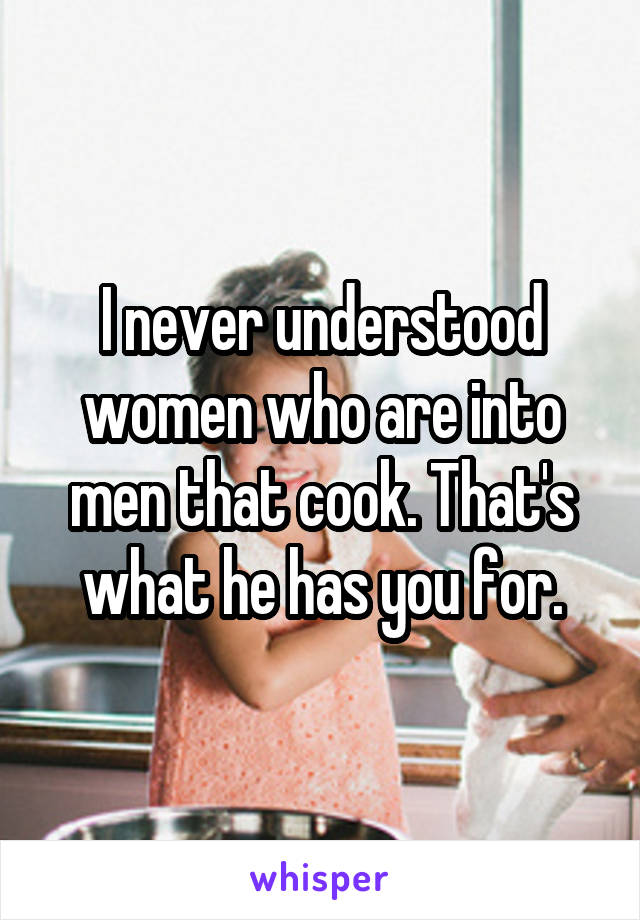 I never understood women who are into men that cook. That's what he has you for.