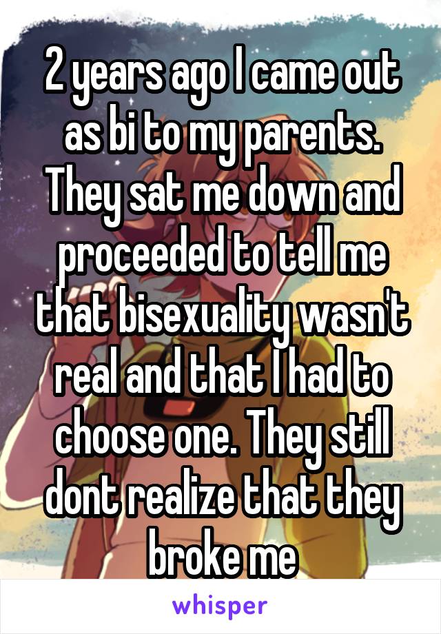 2 years ago I came out as bi to my parents. They sat me down and proceeded to tell me that bisexuality wasn't real and that I had to choose one. They still dont realize that they broke me