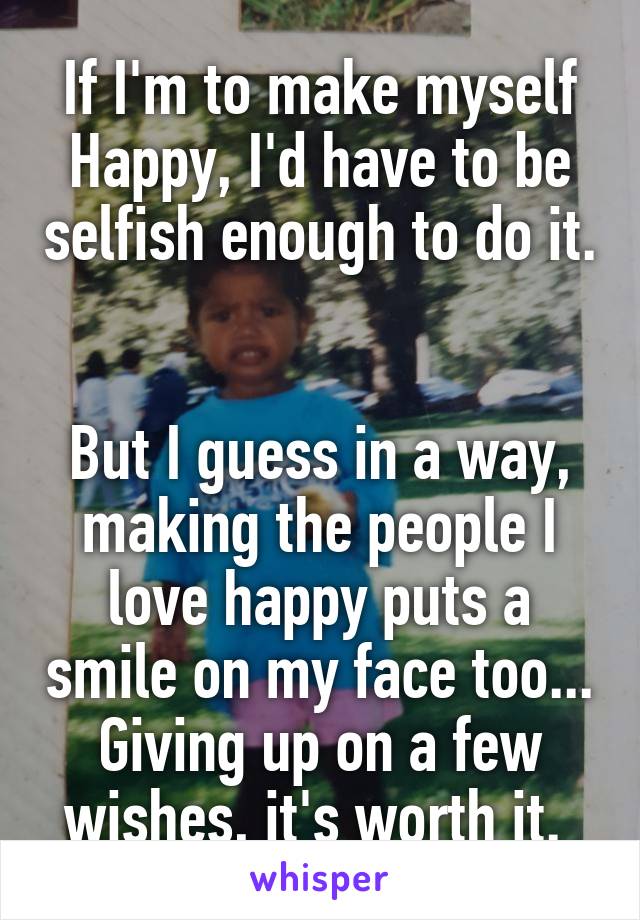 If I'm to make myself Happy, I'd have to be selfish enough to do it. 

But I guess in a way, making the people I love happy puts a smile on my face too... Giving up on a few wishes, it's worth it. 