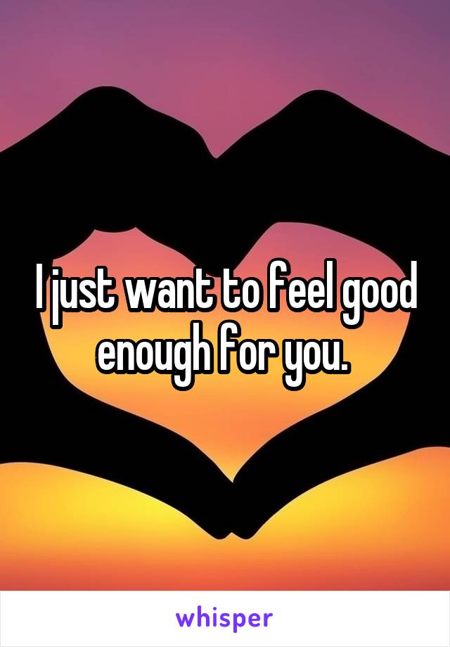 I just want to feel good enough for you. 