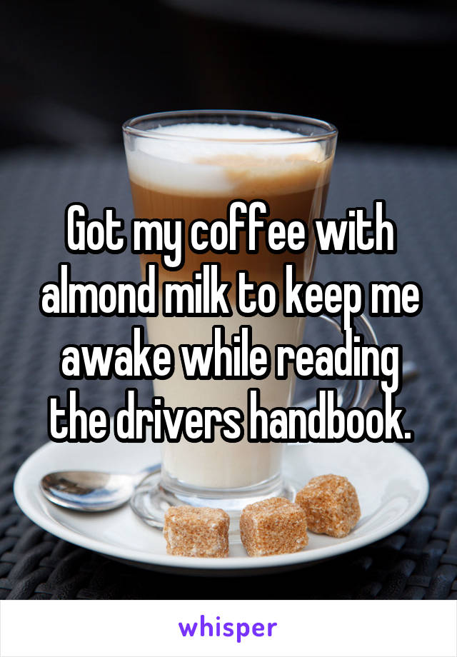 Got my coffee with almond milk to keep me awake while reading the drivers handbook.