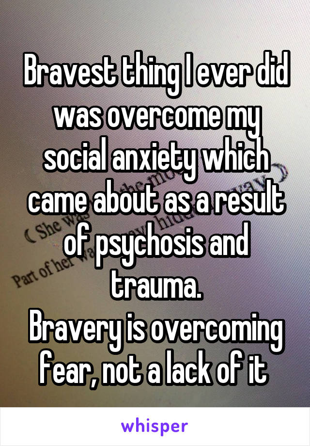 Bravest thing I ever did was overcome my social anxiety which came about as a result of psychosis and trauma.
Bravery is overcoming fear, not a lack of it 