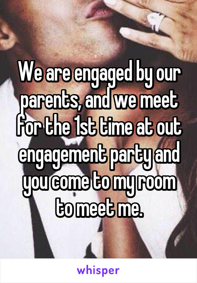 We are engaged by our parents, and we meet for the 1st time at out engagement party and you come to my room to meet me.