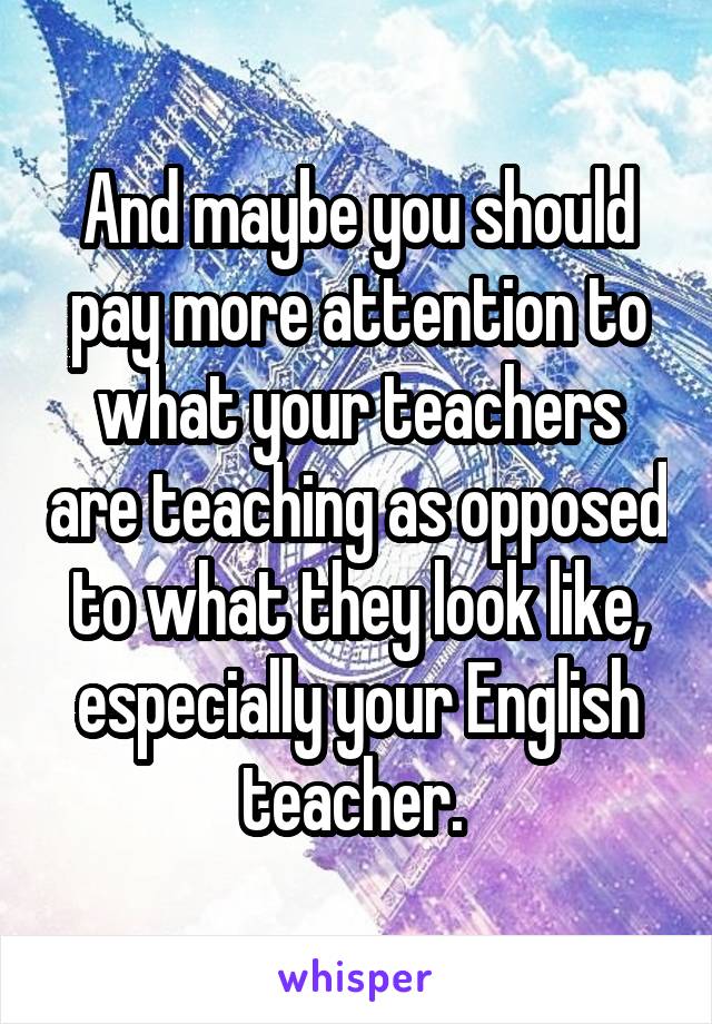 And maybe you should pay more attention to what your teachers are teaching as opposed to what they look like, especially your English teacher. 