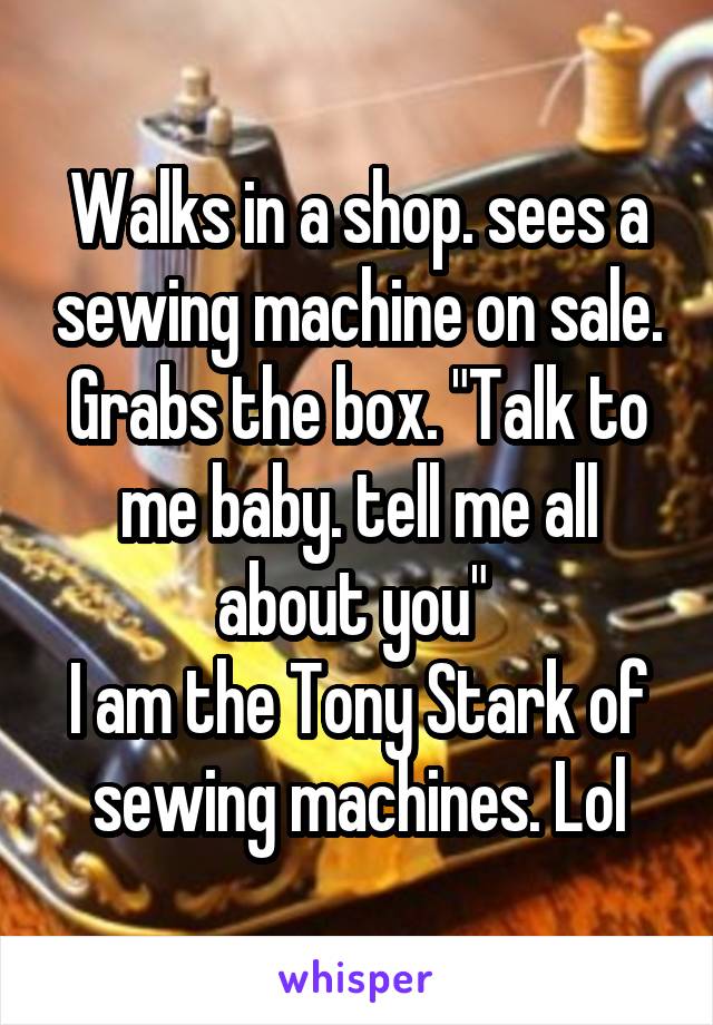 Walks in a shop. sees a sewing machine on sale. Grabs the box. "Talk to me baby. tell me all about you" 
I am the Tony Stark of sewing machines. Lol