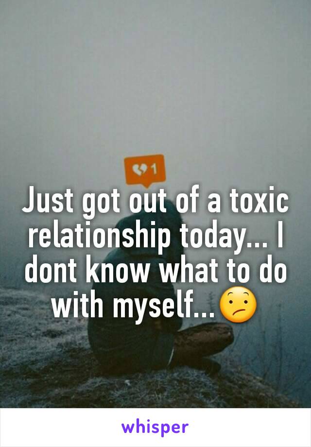 Just got out of a toxic relationship today... I dont know what to do with myself...😕