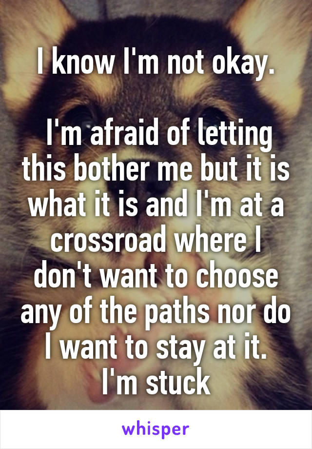 I know I'm not okay.

 I'm afraid of letting this bother me but it is what it is and I'm at a crossroad where I don't want to choose any of the paths nor do I want to stay at it.
I'm stuck