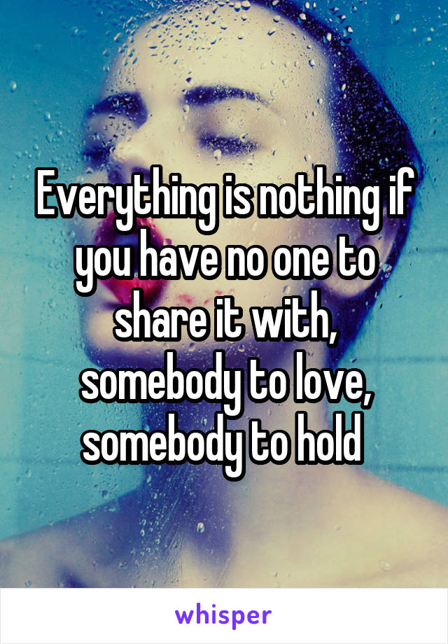 Everything is nothing if you have no one to share it with, somebody to love, somebody to hold 