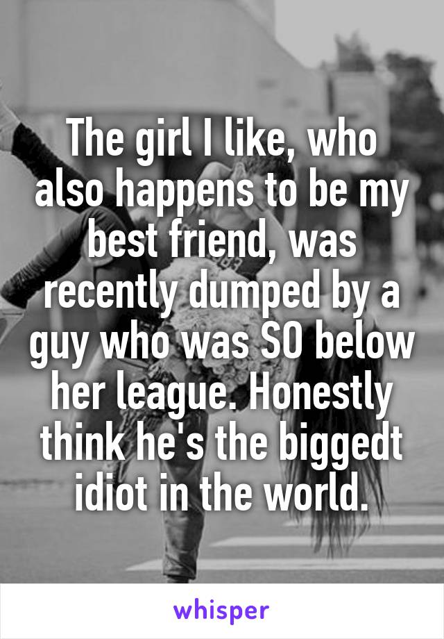 The girl I like, who also happens to be my best friend, was recently dumped by a guy who was SO below her league. Honestly think he's the biggedt idiot in the world.