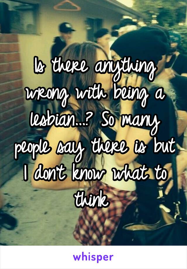 Is there anything wrong with being a lesbian...? So many people say there is but I don't know what to think 