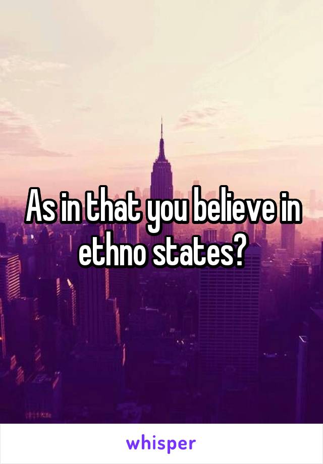 As in that you believe in ethno states?