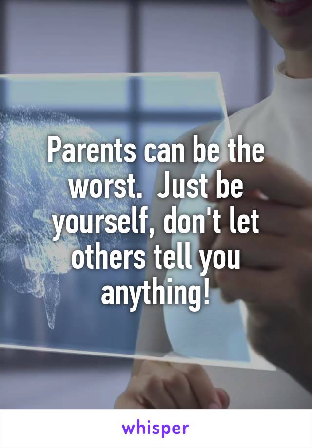 Parents can be the worst.  Just be yourself, don't let others tell you anything!