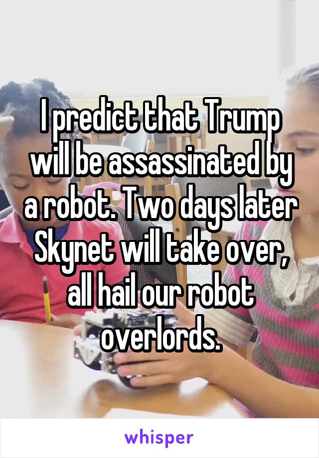 I predict that Trump will be assassinated by a robot. Two days later Skynet will take over, all hail our robot overlords.