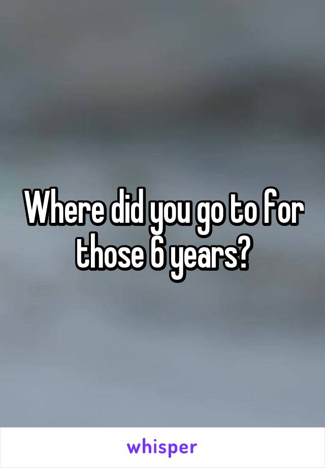 Where did you go to for those 6 years?