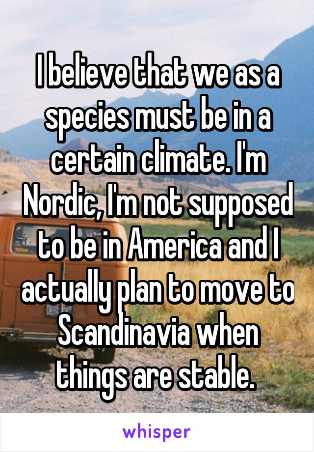 I believe that we as a species must be in a certain climate. I'm Nordic, I'm not supposed to be in America and I actually plan to move to Scandinavia when things are stable. 