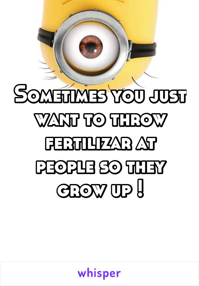 Sometimes you just want to throw fertilizar at people so they grow up !