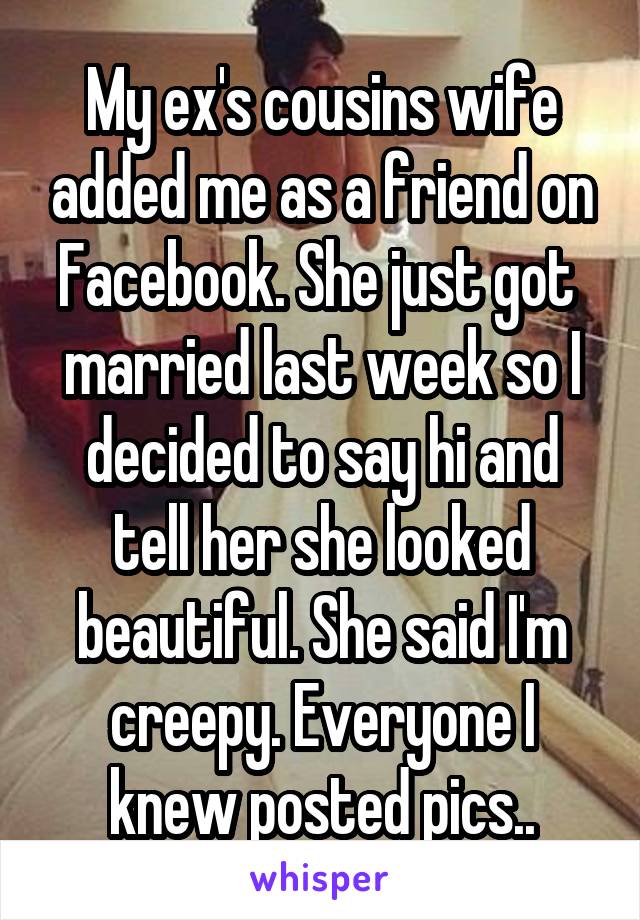 My ex's cousins wife added me as a friend on Facebook. She just got  married last week so I decided to say hi and tell her she looked beautiful. She said I'm creepy. Everyone I knew posted pics..