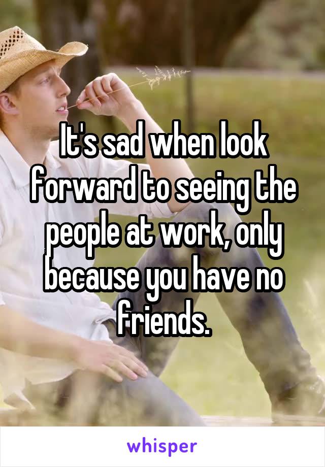 It's sad when look forward to seeing the people at work, only because you have no friends.