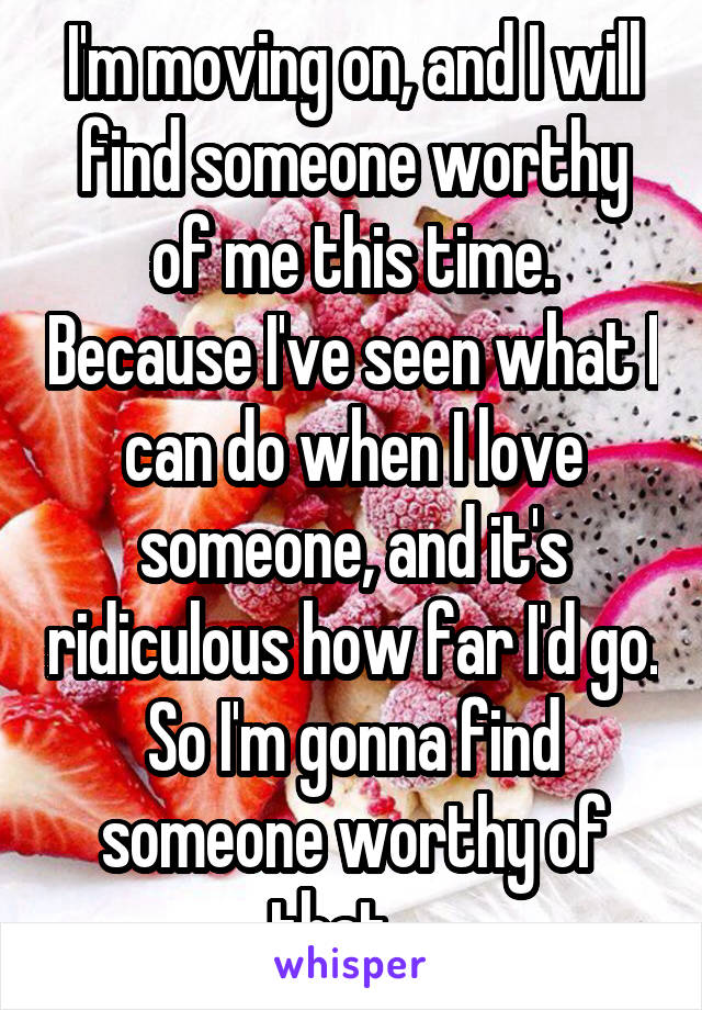 I'm moving on, and I will find someone worthy of me this time. Because I've seen what I can do when I love someone, and it's ridiculous how far I'd go. So I'm gonna find someone worthy of that... 