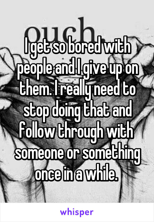 I get so bored with people and I give up on them. I really need to stop doing that and follow through with 
someone or something once in a while. 