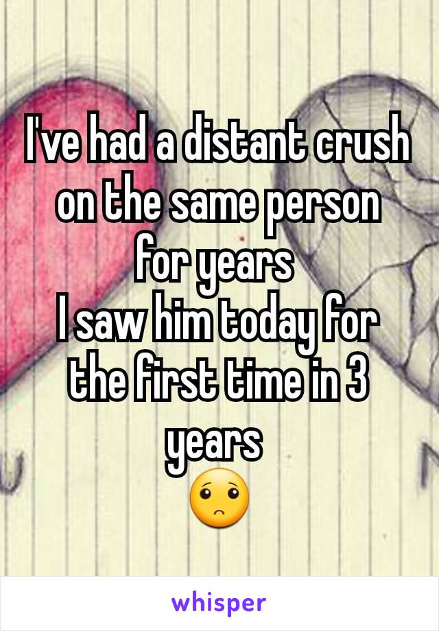 I've had a distant crush on the same person for years 
I saw him today for the first time in 3 years 
🙁