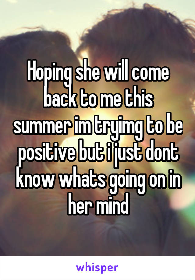 Hoping she will come back to me this summer im tryimg to be positive but i just dont know whats going on in her mind