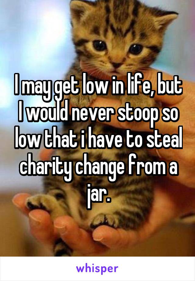 I may get low in life, but I would never stoop so low that i have to steal charity change from a jar.