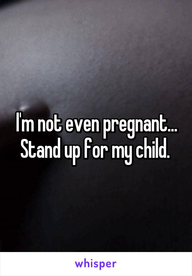 I'm not even pregnant... Stand up for my child. 