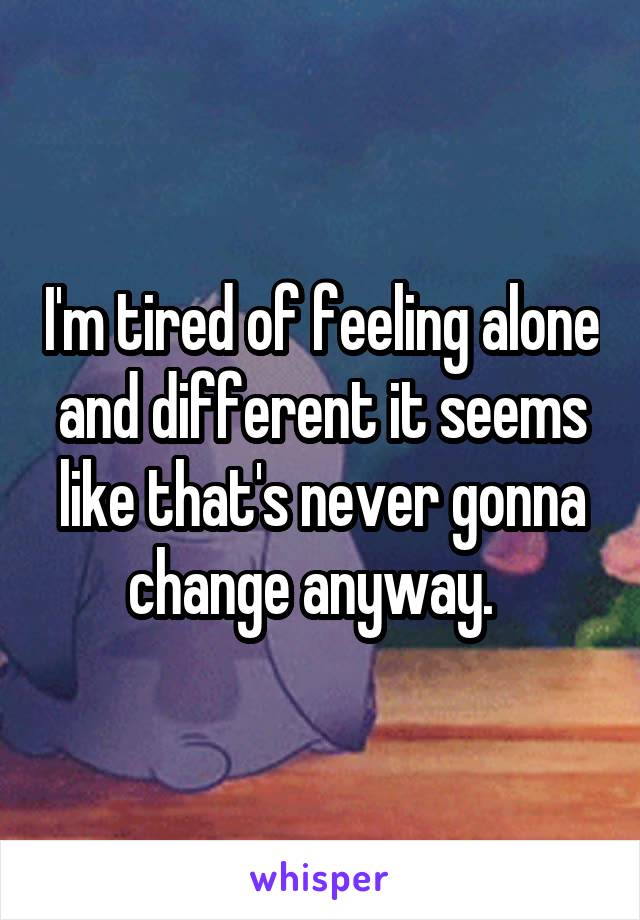 I'm tired of feeling alone and different it seems like that's never gonna change anyway.  