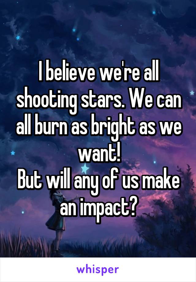 I believe we're all shooting stars. We can all burn as bright as we want!
But will any of us make an impact?