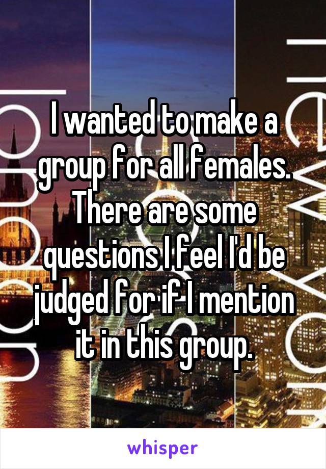 I wanted to make a group for all females. There are some questions I feel I'd be judged for if I mention it in this group.