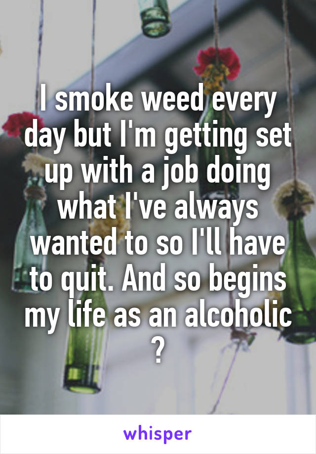 I smoke weed every day but I'm getting set up with a job doing what I've always wanted to so I'll have to quit. And so begins my life as an alcoholic 😭