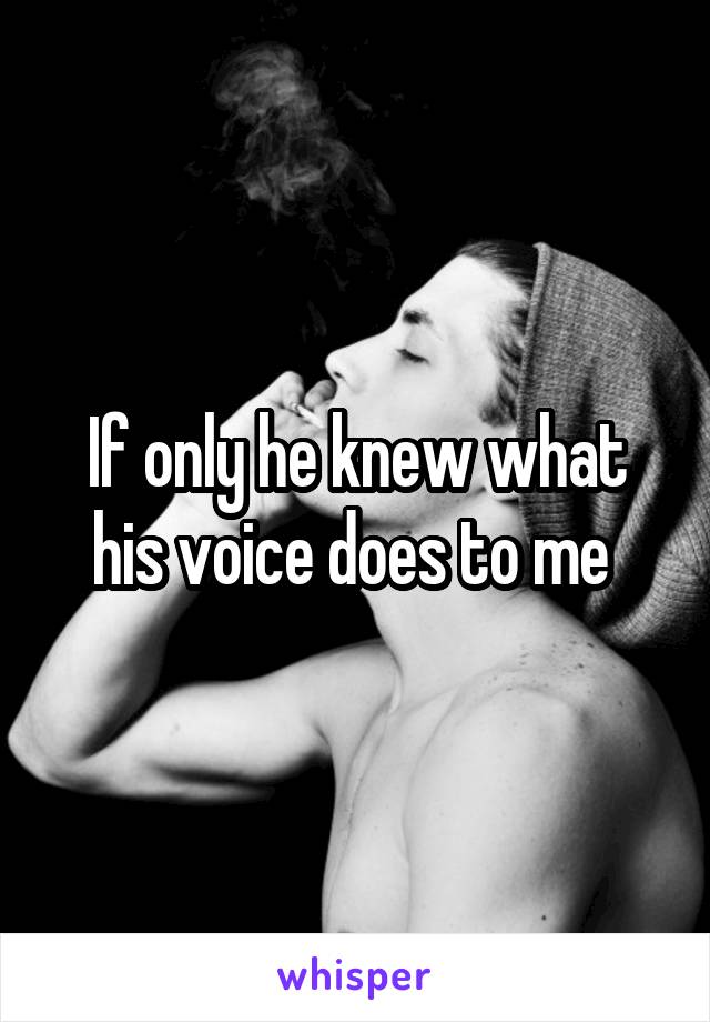 If only he knew what his voice does to me 