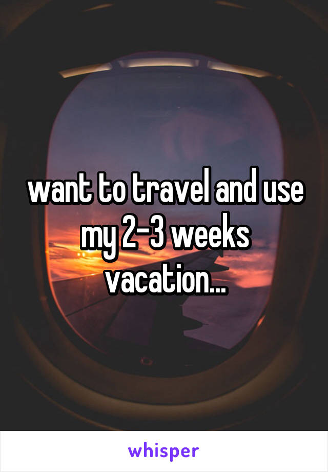 want to travel and use my 2-3 weeks vacation...