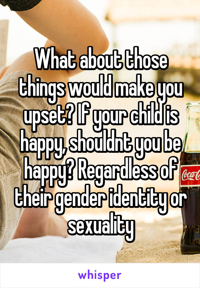 What about those things would make you upset? If your child is happy, shouldnt you be happy? Regardless of their gender identity or sexuality