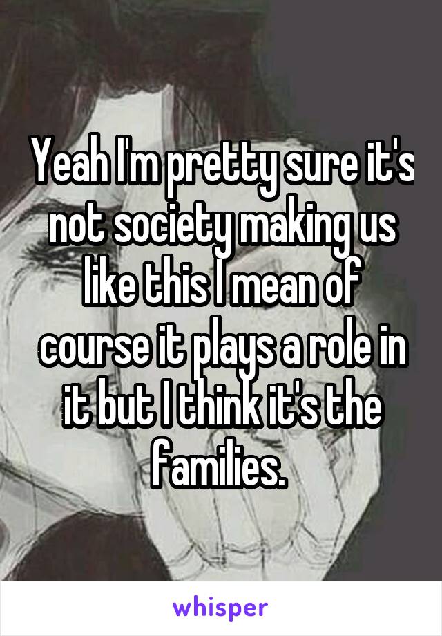 Yeah I'm pretty sure it's not society making us like this I mean of course it plays a role in it but I think it's the families. 