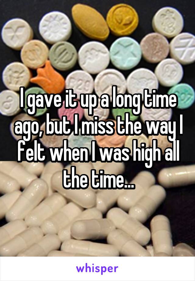 I gave it up a long time ago, but I miss the way I felt when I was high all the time...