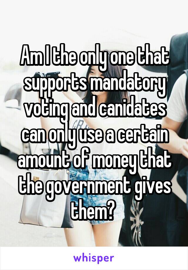 Am I the only one that supports mandatory voting and canidates can only use a certain amount of money that the government gives them? 