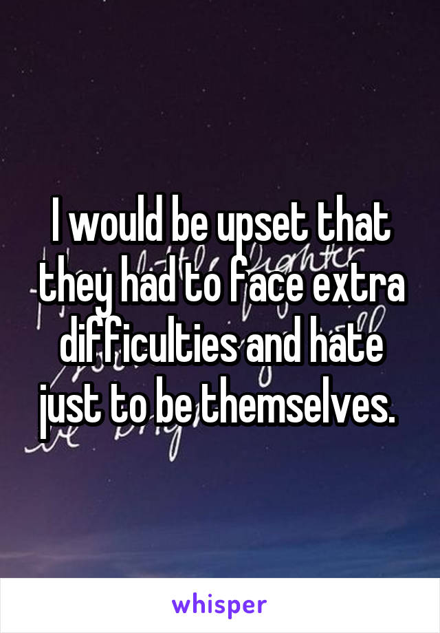 I would be upset that they had to face extra difficulties and hate just to be themselves. 