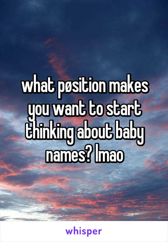 what pøsition makes you want to start thinking about baby names? lmao