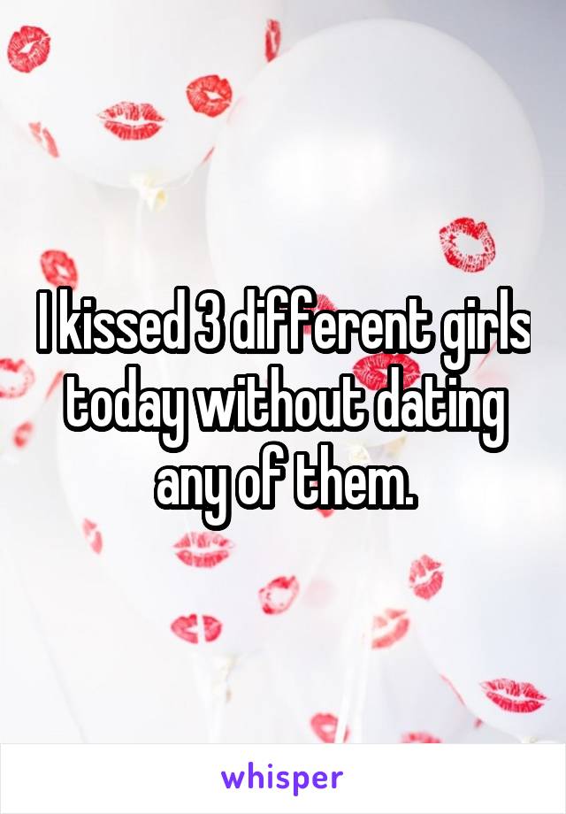 I kissed 3 different girls today without dating any of them.